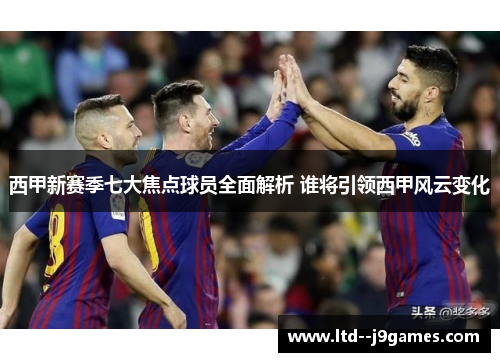 西甲新赛季七大焦点球员全面解析 谁将引领西甲风云变化 西甲新赛季七大焦点球员全面解析 谁将引领西甲风云变化