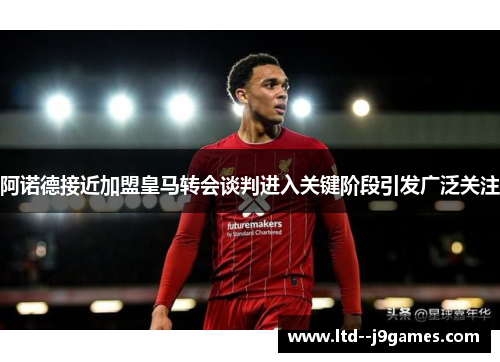 阿诺德接近加盟皇马转会谈判进入关键阶段引发广泛关注