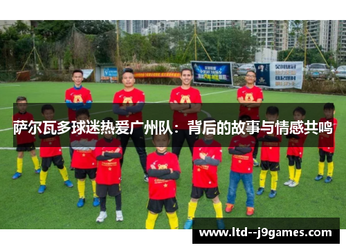 萨尔瓦多球迷热爱广州队：背后的故事与情感共鸣