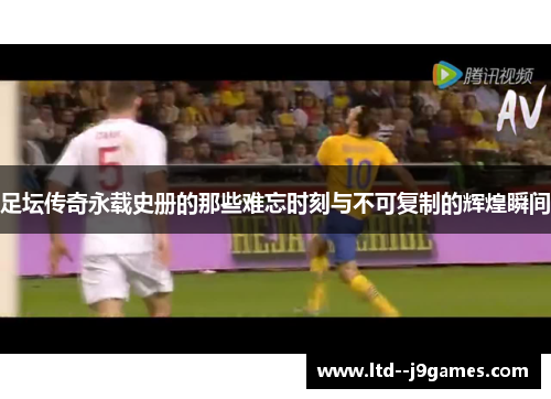 足坛传奇永载史册的那些难忘时刻与不可复制的辉煌瞬间 足坛传奇永载史册的那些难忘时刻与不可复制的辉煌瞬间