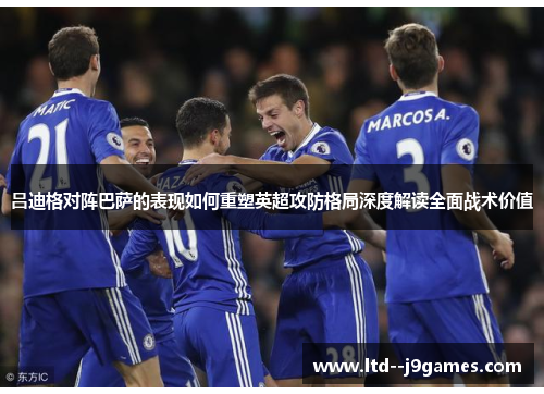吕迪格对阵巴萨的表现如何重塑英超攻防格局深度解读全面战术价值