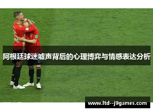 阿根廷球迷嘘声背后的心理博弈与情感表达分析