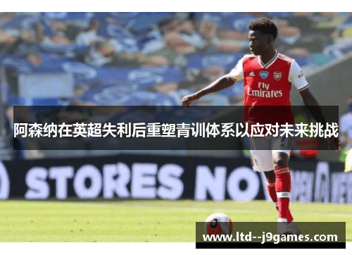 阿森纳在英超失利后重塑青训体系以应对未来挑战 阿森纳在英超失利后重塑青训体系以应对未来挑战