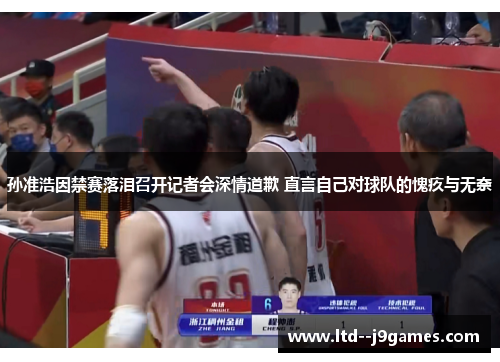 孙准浩因禁赛落泪召开记者会深情道歉 直言自己对球队的愧疚与无奈