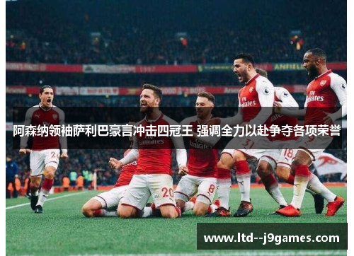 阿森纳领袖萨利巴豪言冲击四冠王 强调全力以赴争夺各项荣誉 阿森纳领袖萨利巴豪言冲击四冠王 强调全力以赴争夺各项荣誉