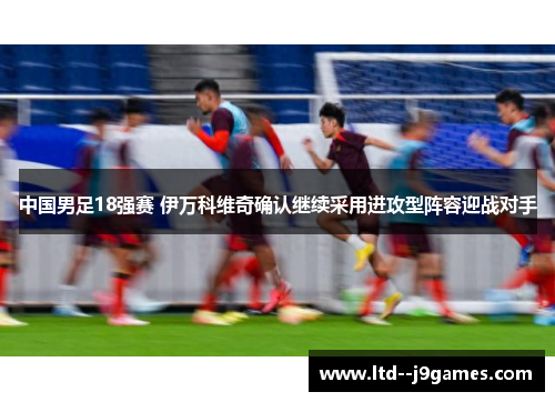 中国男足18强赛 伊万科维奇确认继续采用进攻型阵容迎战对手 中国男足18强赛 伊万科维奇确认继续采用进攻型阵容迎战对手