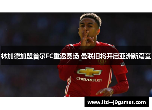林加德加盟首尔FC重返赛场 曼联旧将开启亚洲新篇章